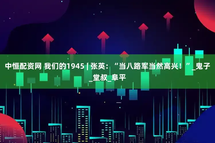 中恒配资网 我们的1945 | 张英：“当八路军当然高兴！”_鬼子_堂叔_阜平