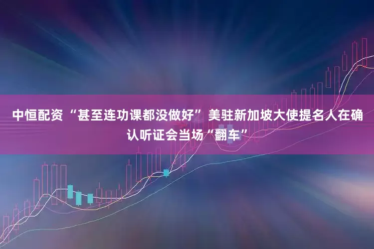 中恒配资 “甚至连功课都没做好” 美驻新加坡大使提名人在确认听证会当场“翻车”
