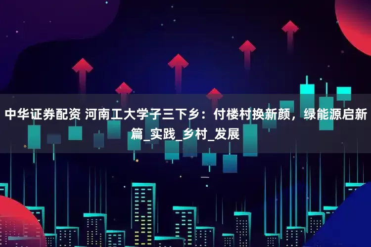 中华证券配资 河南工大学子三下乡：付楼村换新颜，绿能源启新篇_实践_乡村_发展