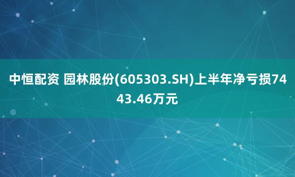 中恒配资 园林股份(605303.SH)上半年净亏损7443.46万元