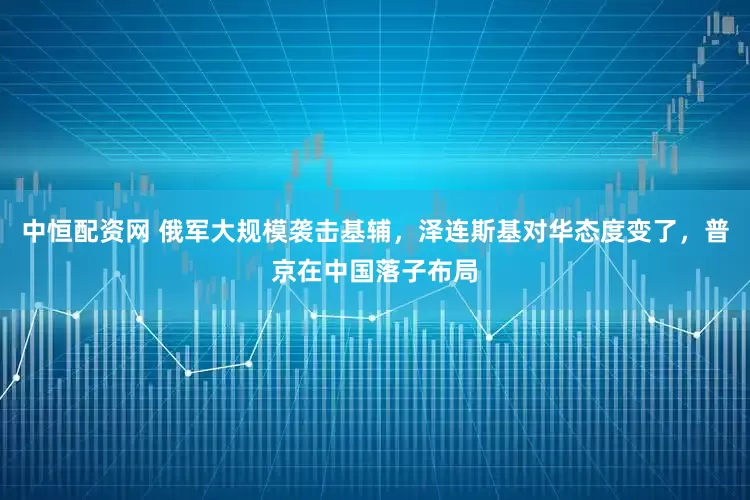 中恒配资网 俄军大规模袭击基辅，泽连斯基对华态度变了，普京在中国落子布局