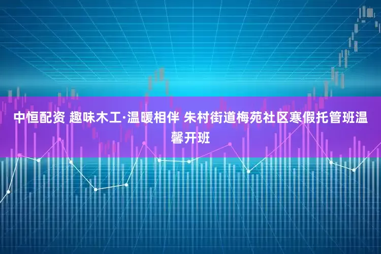 中恒配资 趣味木工·温暖相伴 朱村街道梅苑社区寒假托管班温馨开班