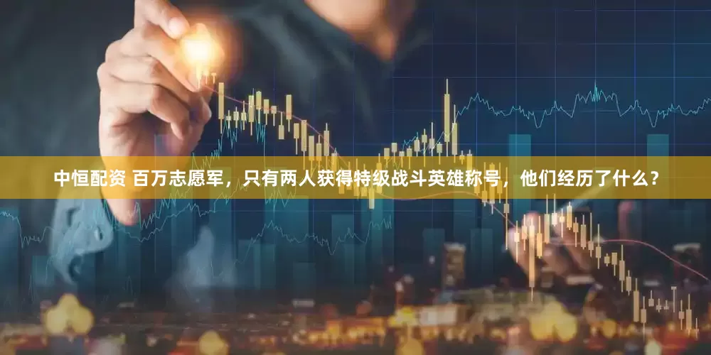 中恒配资 百万志愿军，只有两人获得特级战斗英雄称号，他们经历了什么？