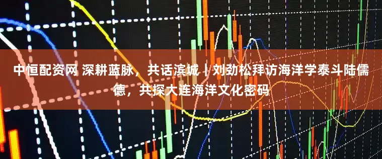 中恒配资网 深耕蓝脉，共话滨城｜刘劲松拜访海洋学泰斗陆儒德，共探大连海洋文化密码
