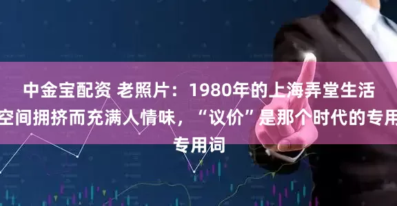 中金宝配资 老照片：1980年的上海弄堂生活，空间拥挤而充满人情味，“议价”是那个时代的专用词